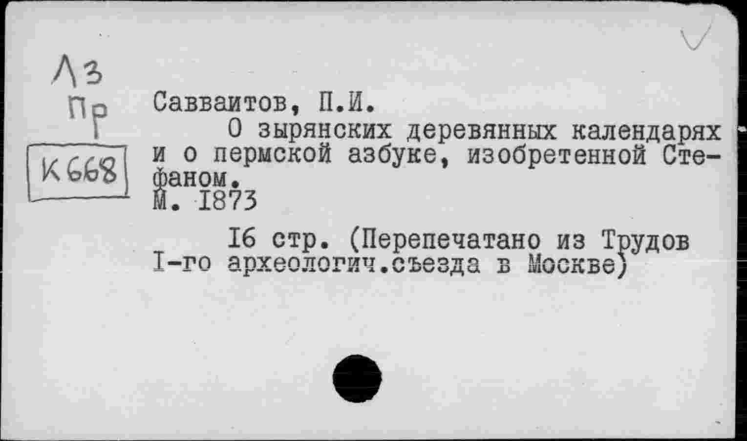 ﻿лз
ПР
[нт
Савваитов, П.И.
О зырянских деревянных календарях и о пермской азбуке, изобретенной Стефаном.
М. 1873
16 стр. (Перепечатано из Трудов 1-го археологии.съезда в Москве)